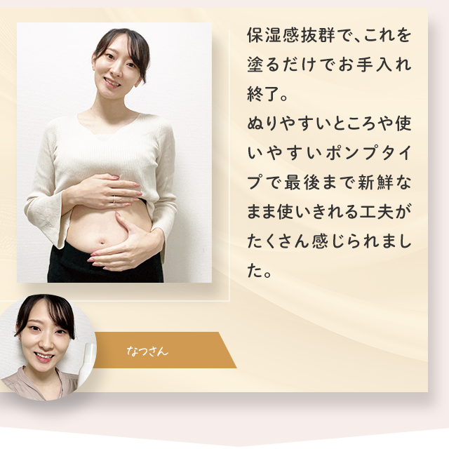 保湿感抜群で、これを塗るだけでお手入れ終了。ぬりやすいところや使いやすいポンプタイプで最後まで新鮮なまま使いきれる工夫がたくさん感じられました。／なつさん