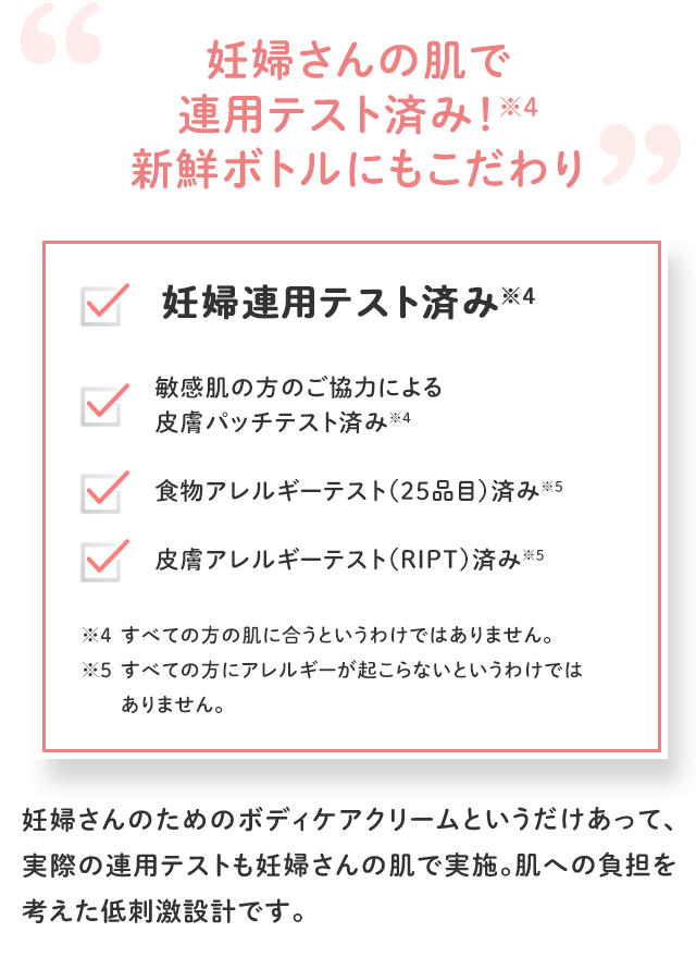 妊婦さんの肌で連用テスト済み！※4 新鮮ボトルにもこだわり／妊婦連用テスト済み※4 敏感肌の方のご協力による皮膚パッチテスト済み※4 食物アレルギーテスト（25品目）済み※5 皮膚アレルギーテスト（RIPT）済み※5／※4 すべての方の肌に合うというわけではありません。 ※5 すべての方にアレルギーが起こらないというわけではありません。／妊婦さんのためのボディケアクリームというだけあって、実際の連用テストも妊婦さんの肌で実施。肌への負担を考えた低刺激設計です。