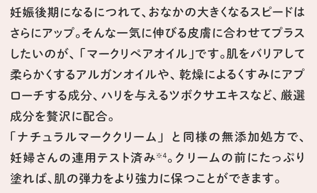 妊娠後期になるにつれて、おなかの大きくなるスピードはさらにアップ。そんな一気に伸びる皮膚に合わせてプラスしたいのが、「マークリペアオイル」です。肌をバリアして柔らかくするアルガンオイルや、乾燥によるくすみにアプローチする成分、ハリを与えるツボクサエキスなど、厳選成分を贅沢に配合。「ナチュラルマーククリーム」と同様の無添加処方で、妊婦さんの連用テスト済み※4。クリームの前にたっぷり塗れば、肌の弾力をより強力に保つことができます。