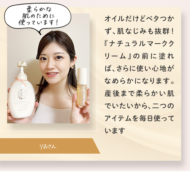 柔らかな肌のために使っています！／オイルだけどベタつかず、肌なじみも抜群！『ナチュラルマーククリーム』の前に塗れば、さらに使い心地がなめらかになります。産後まで柔らかい肌でいたいから、二つのアイテムを毎日使っています／りおさん