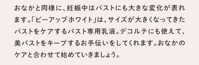 おなかと同様に、妊娠中はバストにも大きな変化が表れます。「ビーアップホワイト」は、サイズが大きくなってきたバストをケアするバスト専用乳液。デコルテにも使えて、美バストをキープするお手伝いをしてくれます。おなかのケアと合わせて始めていきましょう。