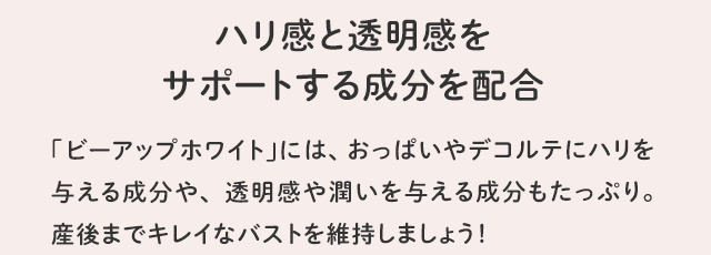 ハリ感と透明感をサポートする成分を配合／「ビーアップホワイト」には、おっぱいやデコルテにハリを与える成分や、透明感や潤いを与える成分もたっぷり。産後までキレイなバストを維持しましょう！