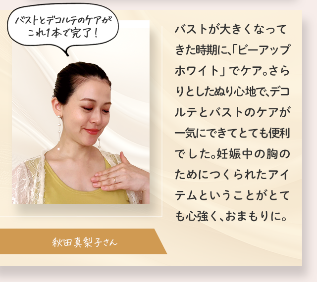 バストとデコルテのケアがこれ1本で完了！／バストが大きくなってきた時期に、「ビーアップホワイト」でケア。さらりとしたぬり心地で、デコルテとバストのケアが一気にできてとても便利でした。妊娠中の胸のためにつくられたアイテムということがとても心強く、おまもりに。／秋田真梨子さん