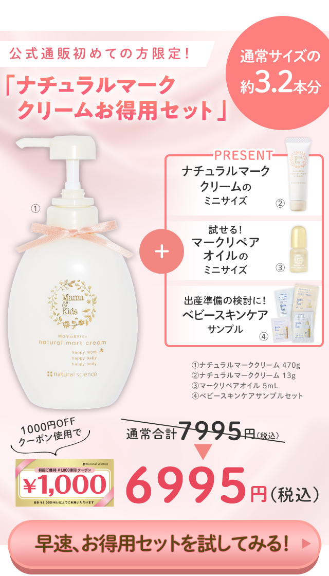 公式通販初めての方限定！ 「ナチュラルマーククリームお得用セット」 通常サイズの 約3.2本分／PRESENT ナチュラルマーククリームのミニサイズ 試せる！マークリペアオイルのミニサイズ 出産準備の検討に！ベビースキンケアサンプル／①ナチュラルマーククリーム 470g ②ナチュラルマーククリーム 13g ③マークリペアオイル 5mL ④ベビースキンケアサンプルセット／1000円OFFクーポン使用で通常合計7995円（税込）⇒6995円（税込）／早速、お得用セットを試してみる！