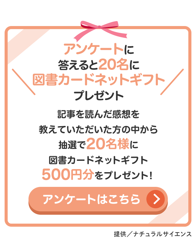 アンケートに答えると20名に図書カードネットギフト500円分プレゼント 記事を読んだ感想を教えていただいた方の中から抽選で20名様に図書カードネットギフト500円分をプレゼント！ アンケートはこちら／提供：ナチュラルサイエンス