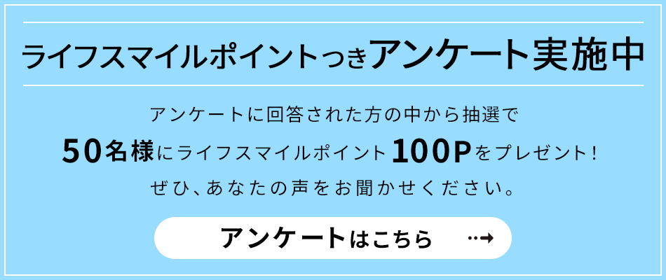 ライフスマイルポイントつきアンケート実施中 アンケートに回答された方の中から抽選で50名様にライフスマイルポイント100Pをプレゼント！ぜひ、あなたの声をお聞かせください。