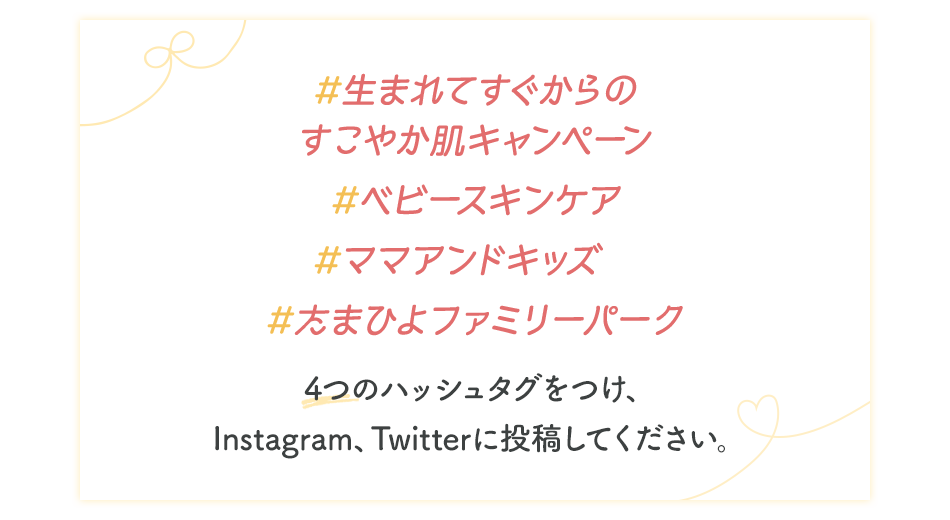 #生まれてすぐからのすこやか肌キャンペーン #ベビースキンケア #ママアンドキッズ #たまひよファミリーパーク 4つのハッシュタグをつけ、Instagram、Twitterに投稿してください。