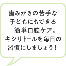 歯みがきの苦手な 子どもにもできる簡単口腔ケア。 キシリトールを毎日の 習慣にしましょう！