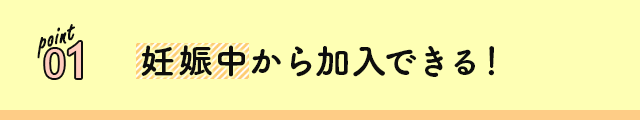 point 01 妊娠中から加入できる！