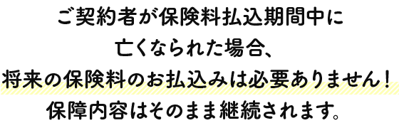 ご契約者が保険料払込期間中に亡くなられた場合、将来の保険料のお払込みは必要ありません！保障内容はそのまま継続されます。
