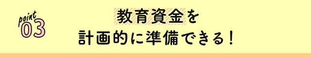 point 03 教育資金を計画的に準備できる！