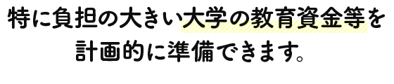 特に負担の大きい大学の教育資金等を計画的に準備できます。