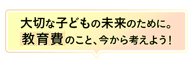 大切な子どもの未来のために。教育費のこと、今から考えよう！