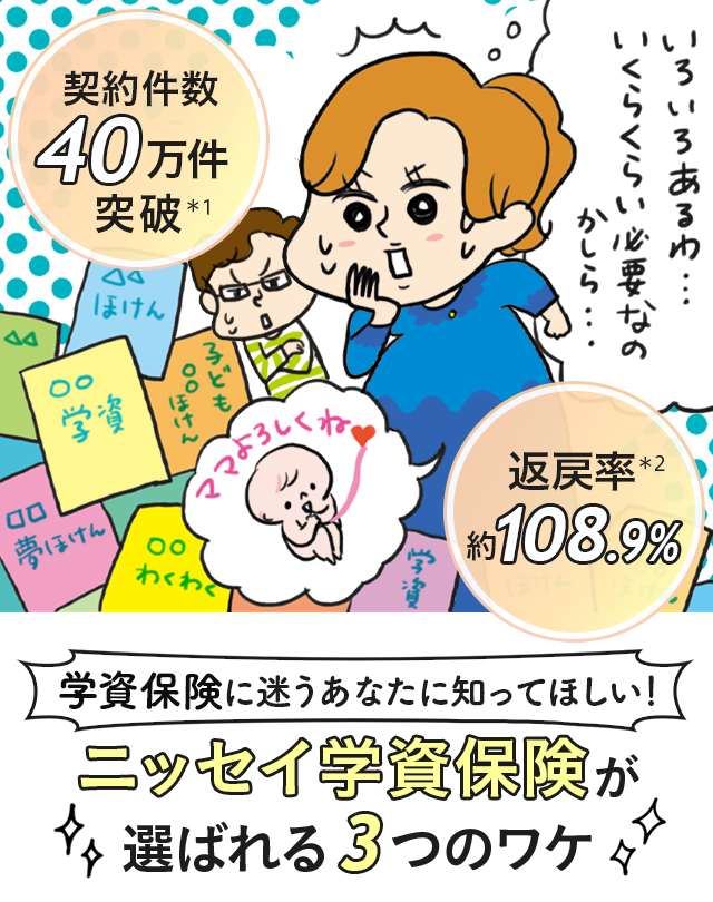 契約件数40万件突破＊1　返戻率約108.9％＊2　学資保険に迷うあなたに知ってほしい！　ニッセイ学資保険が選ばれる3つのワケ
