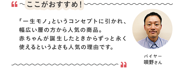 ここがおすすめ！／「「一生モノ」というコンセプトに引かれ、幅広い層の方から人気の商品。赤ちゃんが誕生したときからずっと永く使えるというよさも人気の理由です。／バイヤー 唄野さん