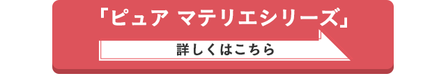 「ピュア マテリエシリーズ」詳しくはこちら