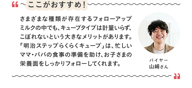 ここがおすすめ！／さまざまな種類が存在するフォローアップミルクの中でも、キューブタイプは計量いらず、こぼれないという大きなメリットがあります。「明治ステップらくらくキューブ」は、忙しいママ・パパの食事の準備を助け、お子さまの栄養面をしっかりフォローしてくれます。／バイヤー 山﨑さん