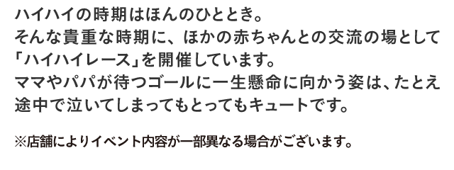 ハイハイの時期はほんのひととき。そんな貴重な時期に、ほかの赤ちゃんとの交流の場として「ハイハイレース」を開催しています。ママやパパが待つゴールに一生懸命に向かう姿は、たとえ途中で泣いてしまってもとってもキュートです。
