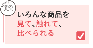POINT 02／いろんな商品を見て、触れ、比べられる