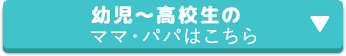 幼児〜高校生のママ・パパはこちら