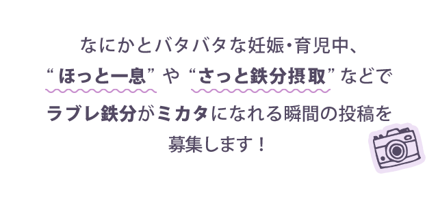 なにかとバタバタな妊娠・育児中、“ほっと一息”や“さっと鉄分摂取”などでラブレ鉄分がミカタになれる瞬間の投稿を募集します!