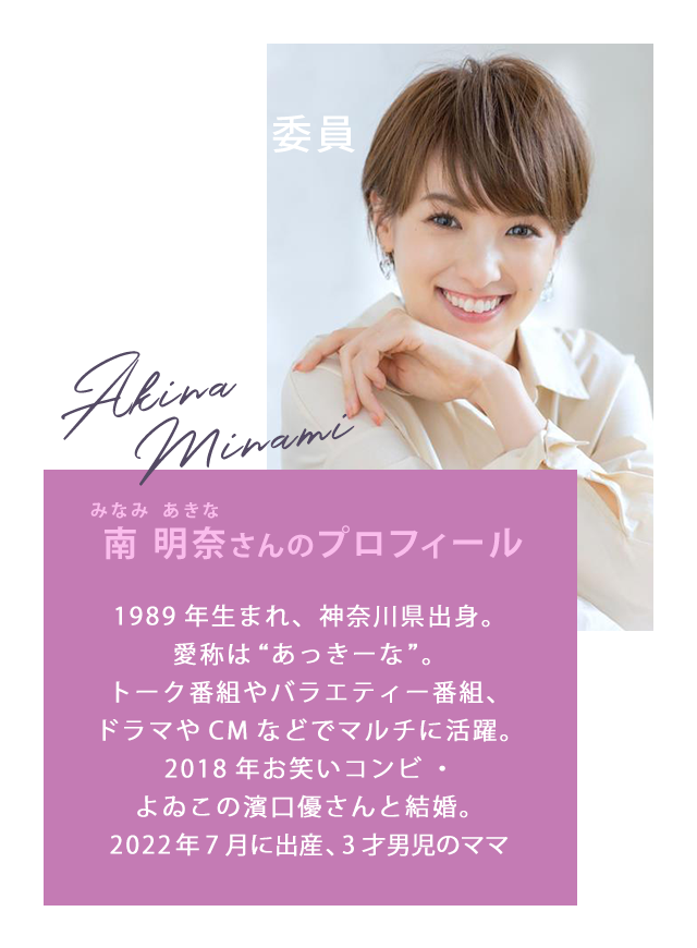 特別賞審査委員 南 明奈さん/南 明奈(みなみ あきな)さんのプロフィール 1989年生まれ、神奈川県出身。愛称は“あっきーな”。トーク番組やバラエティー番組、ドラマやCMなどでマルチに活躍。2018年お笑いコンビ・よゐこの濱口優さんと結婚。2022年7月に出産、3才男児のママ