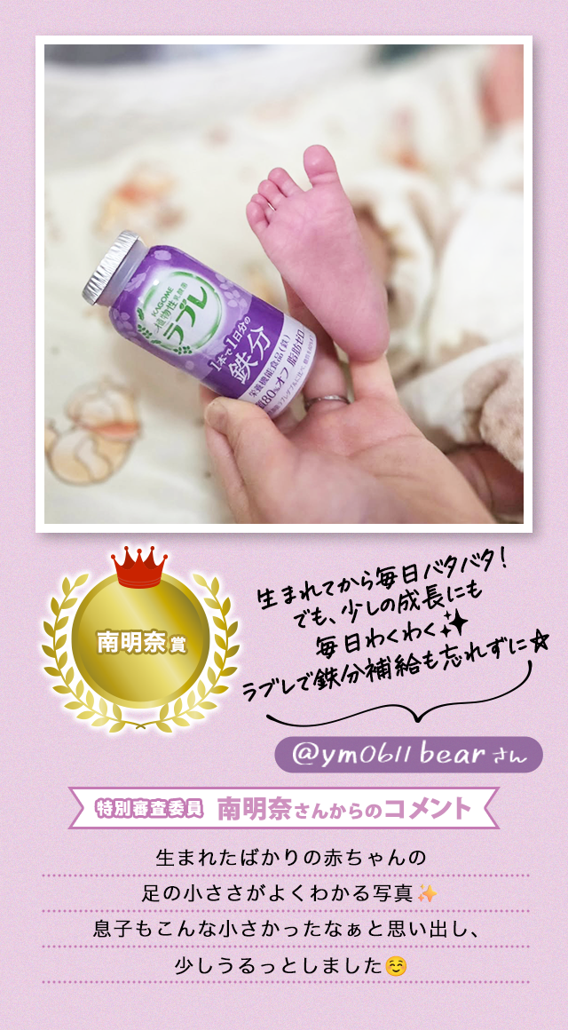 南明奈賞 /生まれてから毎日バタバタ!でも、少しの成長にも毎日わくわく✨ラブレで鉄分補給も忘れずに☆ @ym0611bearさん/特別審査委員 南明奈さんからのコメント/生まれたばかりの赤ちゃんの足の小ささがよくわかる写真✨息子もこんな小さかったなぁと思い出し、少しうるっとしました☺