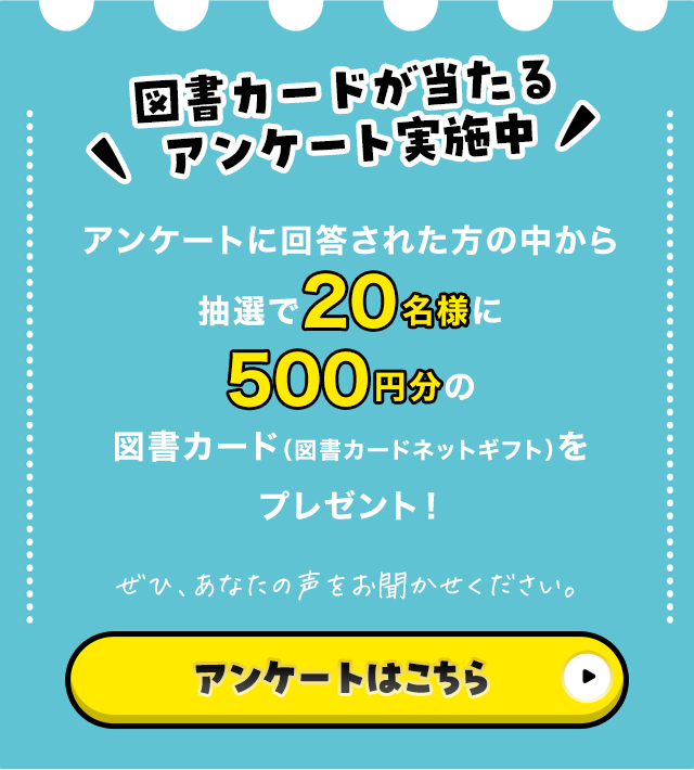 図書カードが当たるアンケート実施中 アンケートに回答された方の中から抽選で20名様に500円分の図書カード（図書カードネットギフト）をプレゼント！ ぜひ、あなたの声をお聞かせください。 アンケートはこちら
