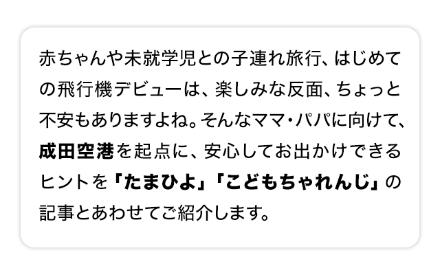 赤ちゃんや未就学児との子連れ旅行、はじめての飛行機デビューは、楽しみな反面、ちょっと不安もありますよね。そんなママ・パパに向けて、成田空港を起点に、安心してお出かけできるヒントを「たまひよ」「こどもちゃれんじ」の記事とあわせてご紹介します。
