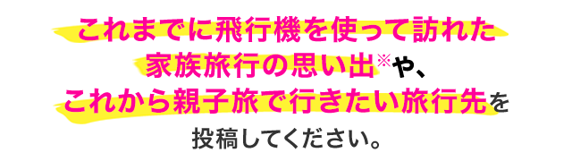 これまでに飛行機を使って訪れた家族旅行の思い出※や、これから親子旅で行きたい旅行先を投稿してください。