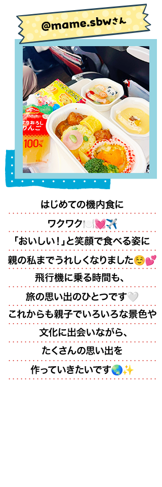 @mame.sbwさん／はじめての機内食にワクワク 「おいしい！」と笑顔で食べる姿に親の私までうれしくなりました 飛行機に乗る時間も、旅の思い出のひとつです これからも親子でいろいろな景色や文化に出会いながら、たくさんの思い出を作っていきたいです