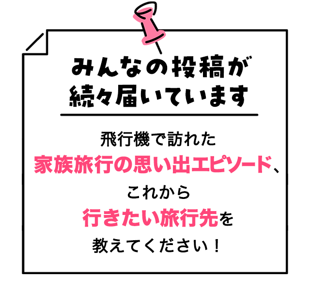 みんなの投稿が続々届いています 飛行機で訪れた家族旅行の思い出エピソード、これから行きたい旅行先を教えてください！