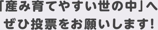 「産み育てやすい世の中」へぜひ投票をお願いします！