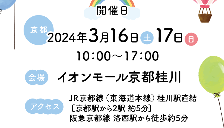 開催日【京都】2024年3月16日（土）17日（日）10：00～17：00【会場】イオンモール京都桂川【アクセス】JR京都線（東海道本線）桂川駅直結［京都駅から2駅 約5分］阪急京都線 洛西駅から徒歩約5分