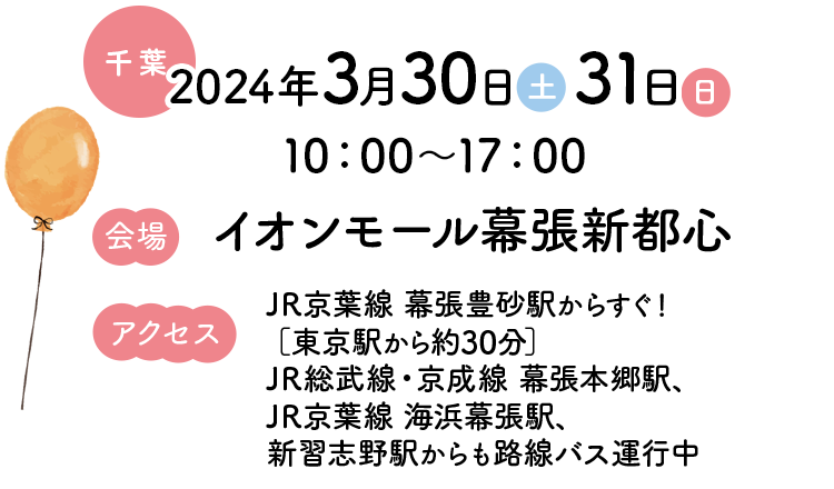 【千葉】2024年3月30日（土）31日（日）10：00～17：00【会場】イオンモール幕張新都心【アクセス】JR京葉線 幕張豊砂駅からすぐ！［東京駅から約30分］JR総武線・京成線 幕張本郷駅、JR京葉線 海浜幕張駅、新習志野駅からも路線バス運行中