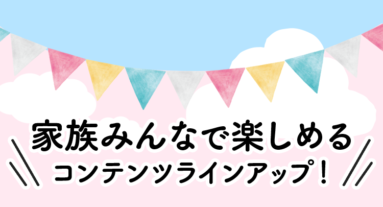 家族みんなで楽しめるコンテンツラインアップ！