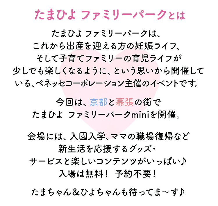 【たまひよ ファミリーパークとは】たまひよ ファミリーパークは、これから出産を迎える方の妊娠ライフ、そして子育てファミリーの育児ライフが少しでも楽しくなるように、という思いから開催している、ベネッセコーポレーション主催のイベントです。今回は、京都と幕張の街でたまひよ ファミリーパークminiを開催。会場には、入園入学、ママの職場復帰など新生活を応援するグッズ・サービスと楽しいコンテンツがいっぱい♪入場は無料！ 予約不要！たまちゃん＆ひよちゃんも待ってま～す♪